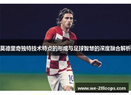 莫德里奇独特技术特点的形成与足球智慧的深度融合解析