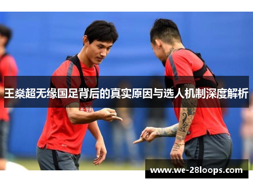 王燊超无缘国足背后的真实原因与选人机制深度解析