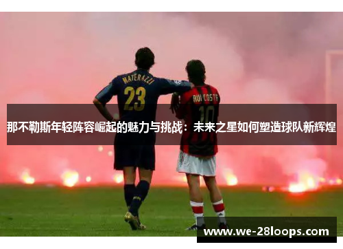 那不勒斯年轻阵容崛起的魅力与挑战:未来之星如何塑造球队新辉煌 那不勒斯年轻阵容崛起的魅力与挑战:未来之星如何塑造球队新辉煌