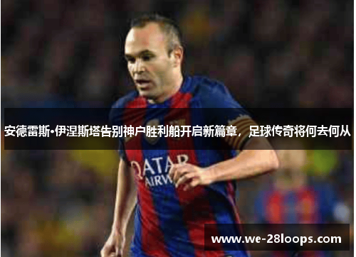 安德雷斯·伊涅斯塔告别神户胜利船开启新篇章，足球传奇将何去何从